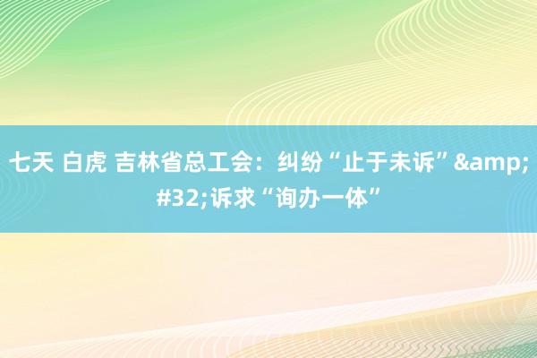 七天 白虎 吉林省总工会：纠纷“止于未诉”&#32;诉求“询办一体”