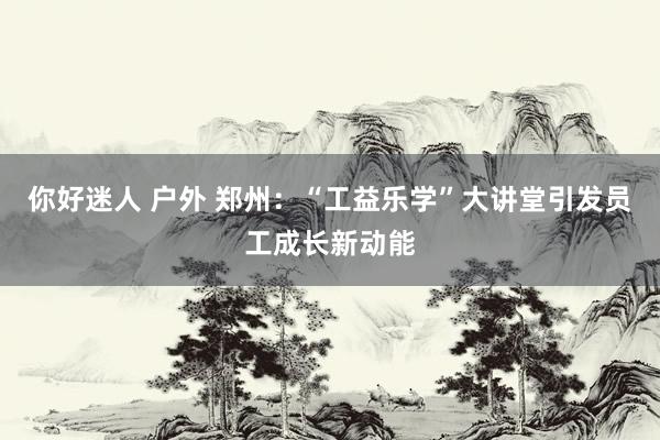 你好迷人 户外 郑州：“工益乐学”大讲堂引发员工成长新动能