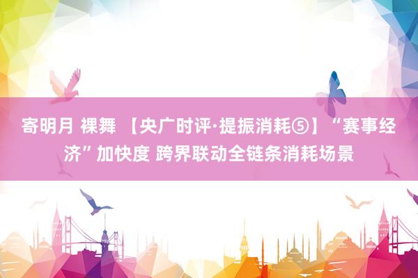寄明月 裸舞 【央广时评·提振消耗⑤】“赛事经济”加快度 跨界联动全链条消耗场景