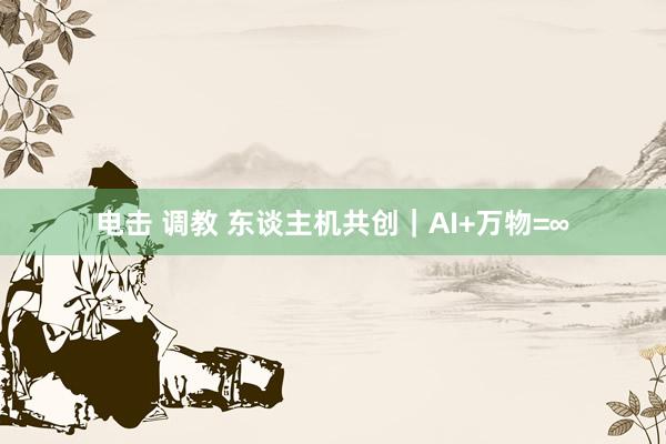 电击 调教 东谈主机共创｜AI+万物=∞