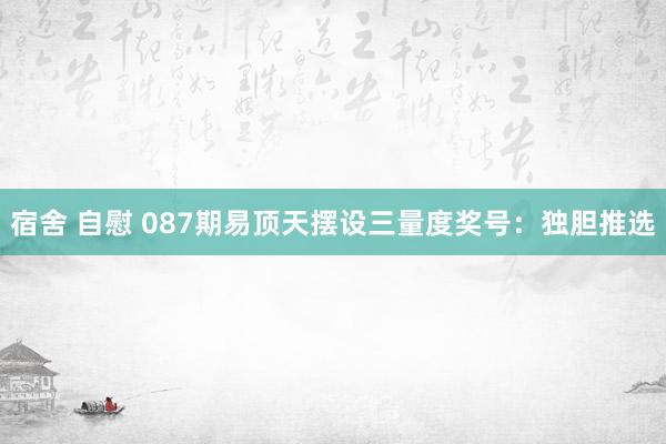 宿舍 自慰 087期易顶天摆设三量度奖号：独胆推选