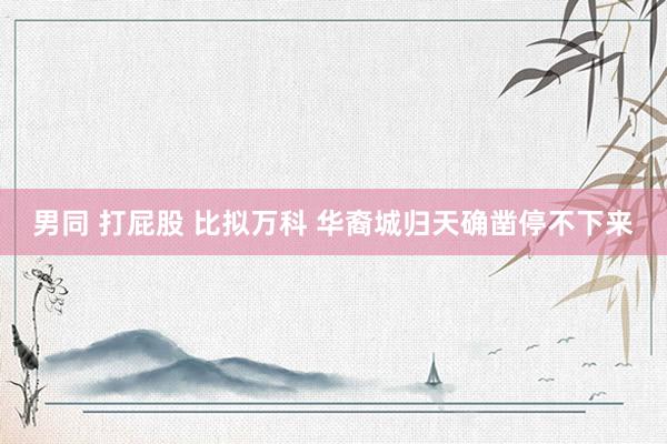 男同 打屁股 比拟万科 华裔城归天确凿停不下来