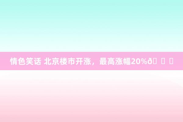 情色笑话 北京楼市开涨，最高涨幅20%📈