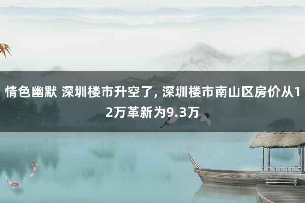 情色幽默 深圳楼市升空了， 深圳楼市南山区房价从12万革新为9.3万