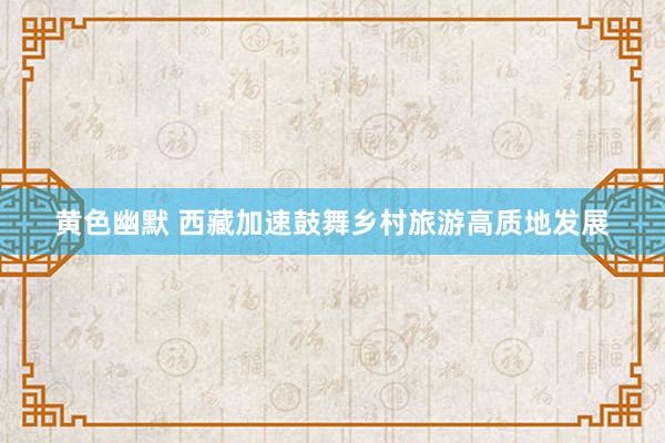 黄色幽默 西藏加速鼓舞乡村旅游高质地发展