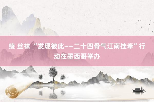 绫 丝袜 “发现彼此——二十四骨气江南挂牵”行动在墨西哥举办