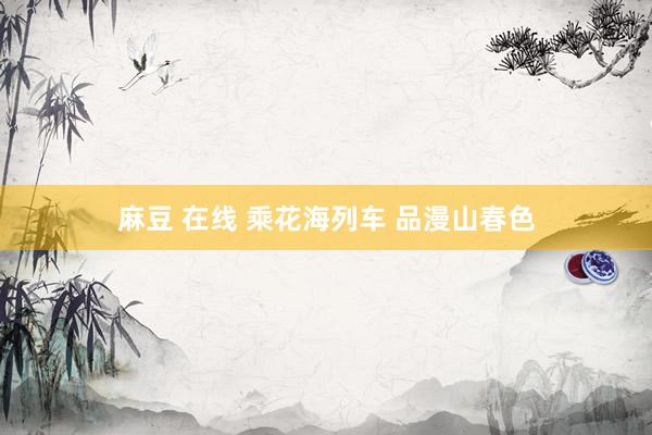 麻豆 在线 乘花海列车 品漫山春色