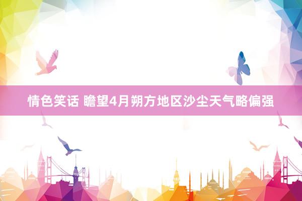 情色笑话 瞻望4月朔方地区沙尘天气略偏强