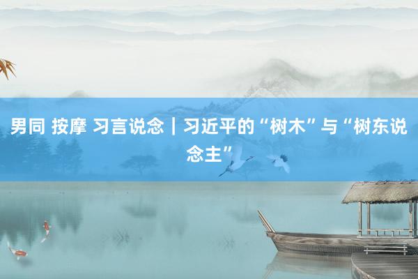 男同 按摩 习言说念｜习近平的“树木”与“树东说念主”