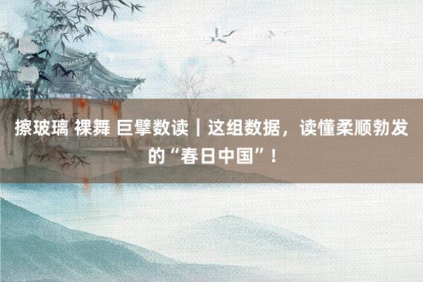 擦玻璃 裸舞 巨擘数读｜这组数据，读懂柔顺勃发的“春日中国”！