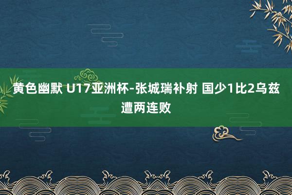 黄色幽默 U17亚洲杯-张城瑞补射 国少1比2乌兹遭两连败
