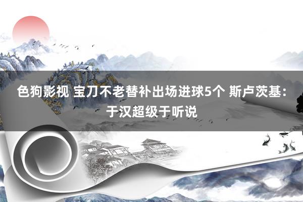 色狗影视 宝刀不老替补出场进球5个 斯卢茨基：于汉超级于听说