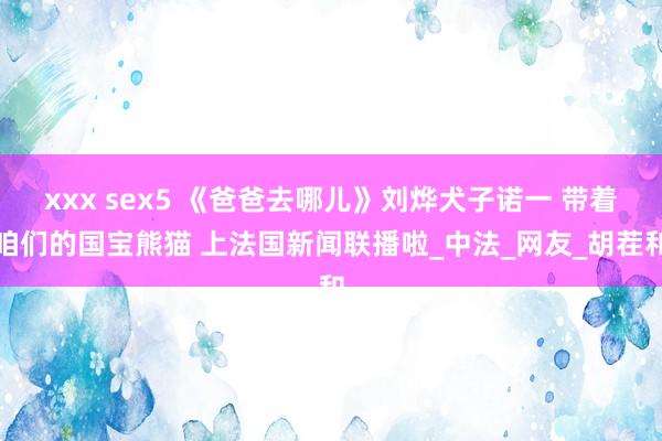 xxx sex5 《爸爸去哪儿》刘烨犬子诺一 带着咱们的国宝熊猫 上法国新闻联播啦_中法_网友_胡茬和