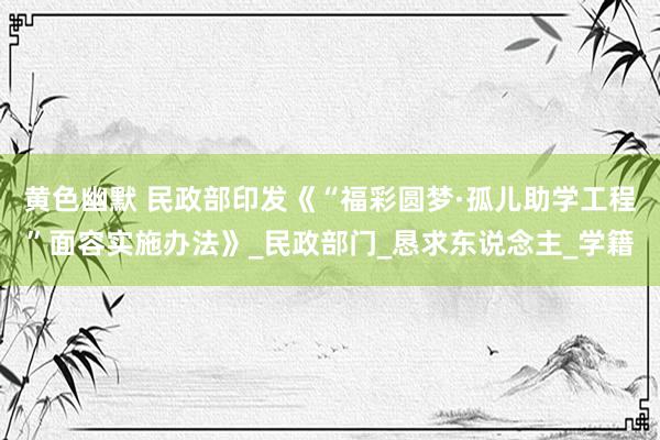 黄色幽默 民政部印发《“福彩圆梦·孤儿助学工程”面容实施办法》_民政部门_恳求东说念主_学籍