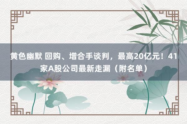黄色幽默 回购、增合手谈判，最高20亿元！41家A股公司最新走漏（附名单）