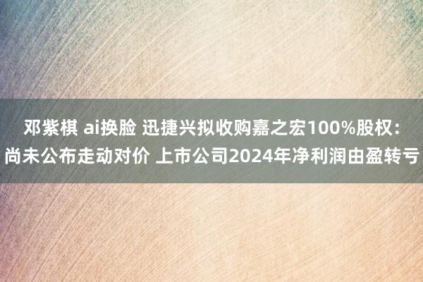 邓紫棋 ai换脸 迅捷兴拟收购嘉之宏100%股权：尚未公布走动对价 上市公司2024年净利润由盈转亏
