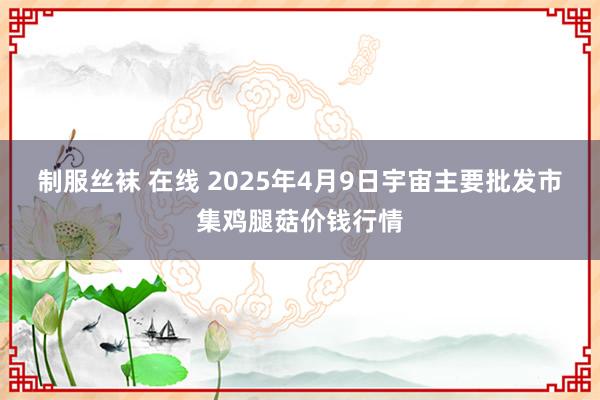制服丝袜 在线 2025年4月9日宇宙主要批发市集鸡腿菇价钱行情