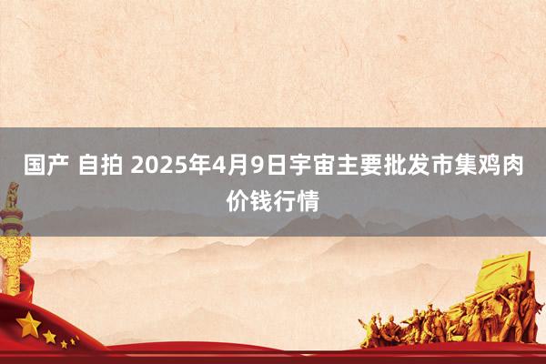 国产 自拍 2025年4月9日宇宙主要批发市集鸡肉价钱行情