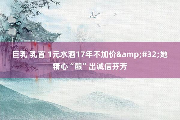 巨乳 乳首 1元水酒17年不加价&#32;她精心“酿”出诚信芬芳