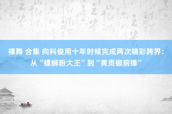 裸舞 合集 向科俊用十年时候完成两次精彩跨界：从“螺蛳粉大王”到“黄贡椒前锋”