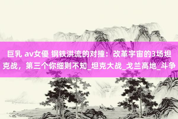 巨乳 av女優 钢铁洪流的对撞：改革宇宙的3场坦克战，第三个你细则不知_坦克大战_戈兰高地_斗争