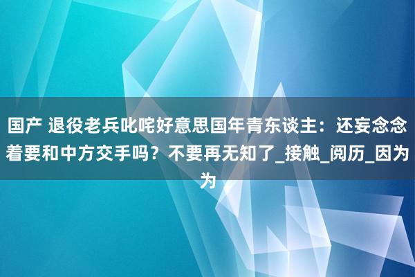 国产 退役老兵叱咤好意思国年青东谈主：还妄念念着要和中方交手吗？不要再无知了_接触_阅历_因为