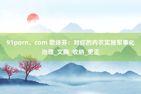 91porn。com 歌诗芬：对你的内衣实施军事化治理_文胸_收纳_更正