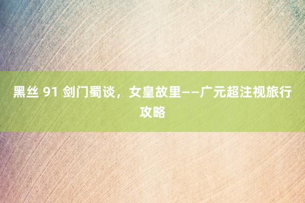 黑丝 91 剑门蜀谈，女皇故里——广元超注视旅行攻略