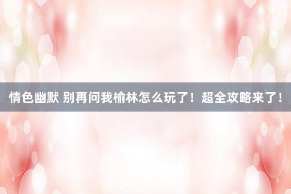 情色幽默 别再问我榆林怎么玩了！超全攻略来了！