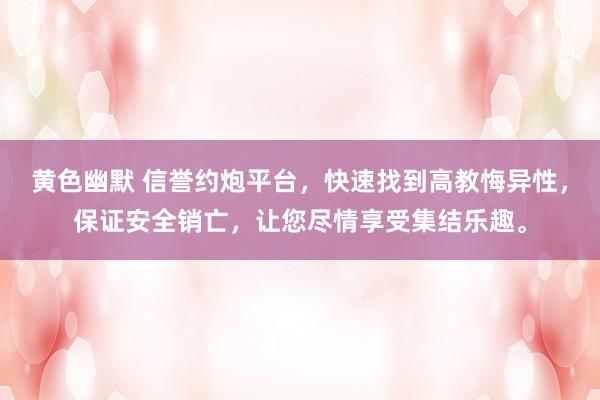 黄色幽默 信誉约炮平台，快速找到高教悔异性，保证安全销亡，让您尽情享受集结乐趣。