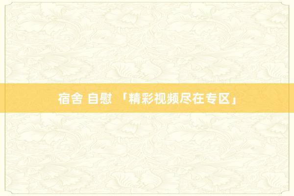 宿舍 自慰 「精彩视频尽在专区」