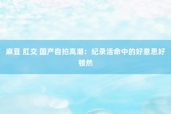 麻豆 肛交 国产自拍高潮：纪录活命中的好意思好顿然