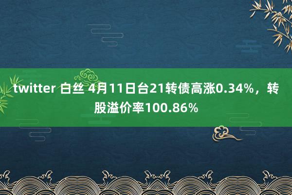 twitter 白丝 4月11日台21转债高涨0.34%，转股溢价率100.86%