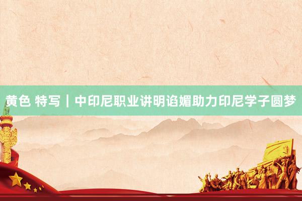 黄色 特写｜中印尼职业讲明谄媚助力印尼学子圆梦