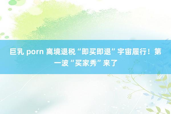 巨乳 porn 离境退税“即买即退”宇宙履行！第一波“买家秀”来了