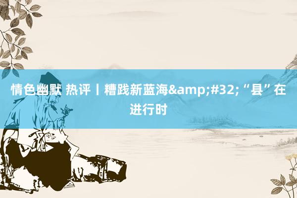 情色幽默 热评丨糟践新蓝海&#32;“县”在进行时