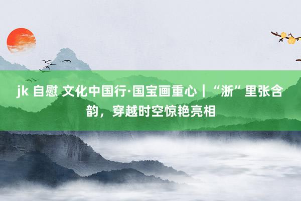 jk 自慰 文化中国行·国宝画重心｜“浙”里张含韵，穿越时空惊艳亮相