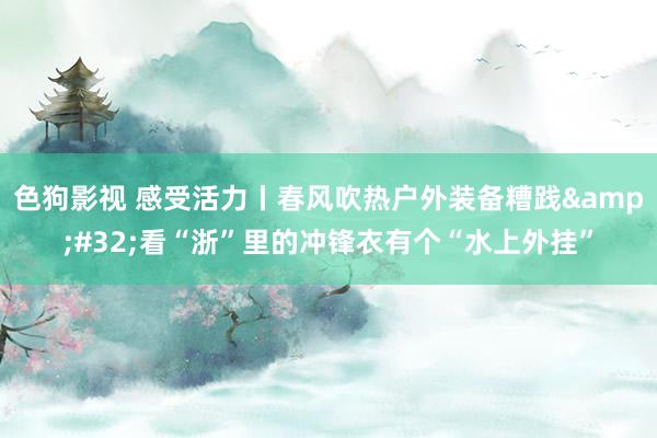 色狗影视 感受活力丨春风吹热户外装备糟践&#32;看“浙”里的冲锋衣有个“水上外挂”