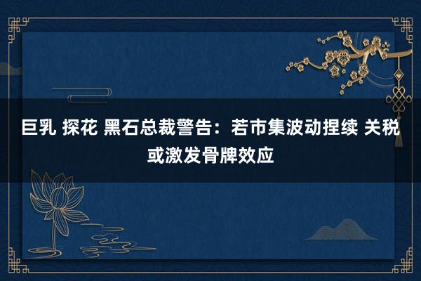 巨乳 探花 黑石总裁警告：若市集波动捏续 关税或激发骨牌效应