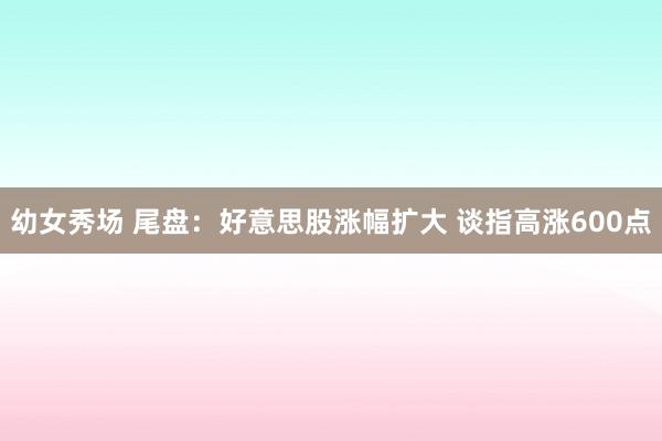 幼女秀场 尾盘：好意思股涨幅扩大 谈指高涨600点