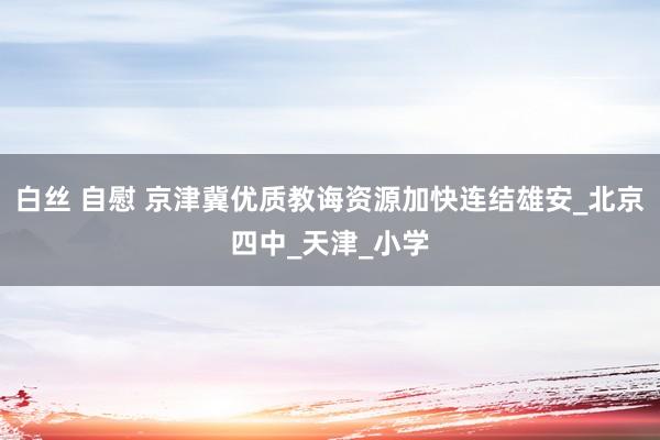 白丝 自慰 京津冀优质教诲资源加快连结雄安_北京四中_天津_小学