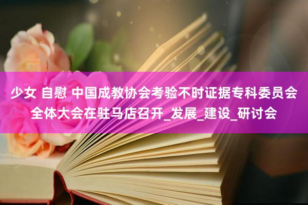 少女 自慰 中国成教协会考验不时证据专科委员会全体大会在驻马店召开_发展_建设_研讨会