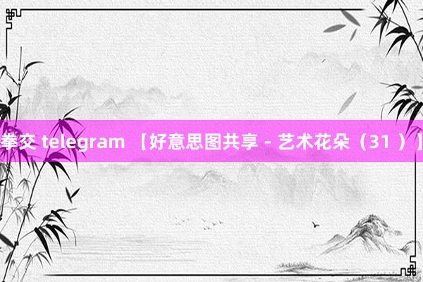 拳交 telegram 【好意思图共享 - 艺术花朵（31 ）】