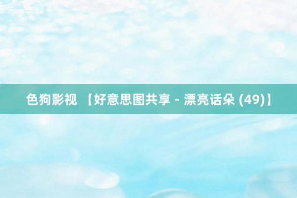 色狗影视 【好意思图共享 - 漂亮话朵 (49)】