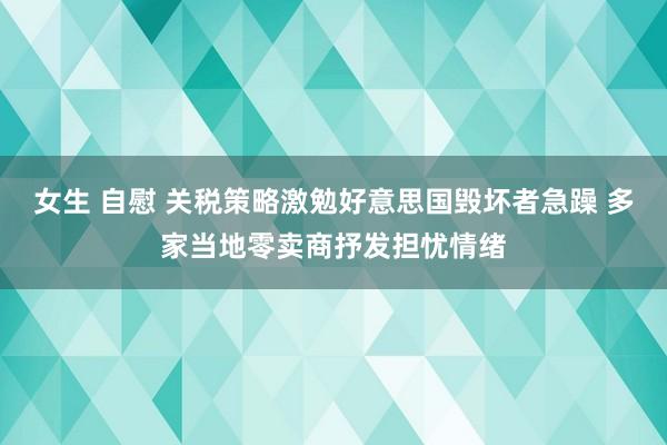 女生 自慰 关税策略激勉好意思国毁坏者急躁 多家当地零卖商抒发担忧情绪