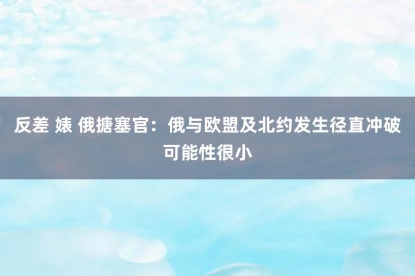 反差 婊 俄搪塞官：俄与欧盟及北约发生径直冲破可能性很小