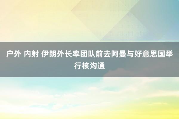 户外 内射 伊朗外长率团队前去阿曼与好意思国举行核沟通