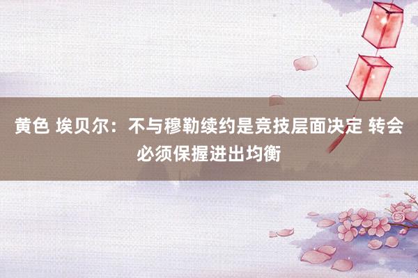 黄色 埃贝尔：不与穆勒续约是竞技层面决定 转会必须保握进出均衡