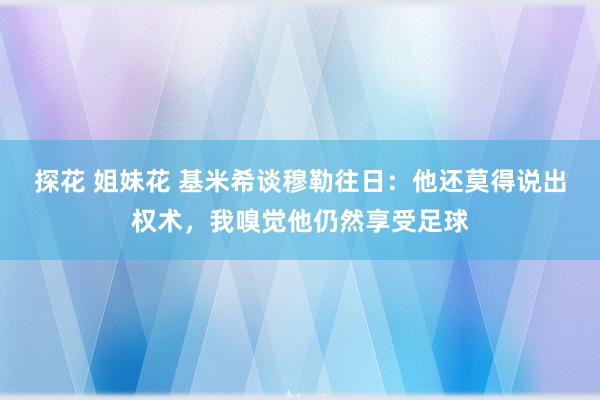 探花 姐妹花 基米希谈穆勒往日：他还莫得说出权术，我嗅觉他仍然享受足球