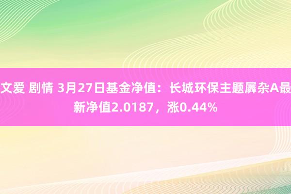 文爱 剧情 3月27日基金净值：长城环保主题羼杂A最新净值2.0187，涨0.44%